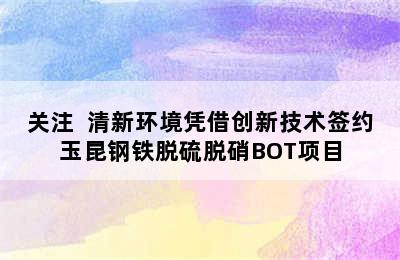 关注  清新环境凭借创新技术签约玉昆钢铁脱硫脱硝BOT项目